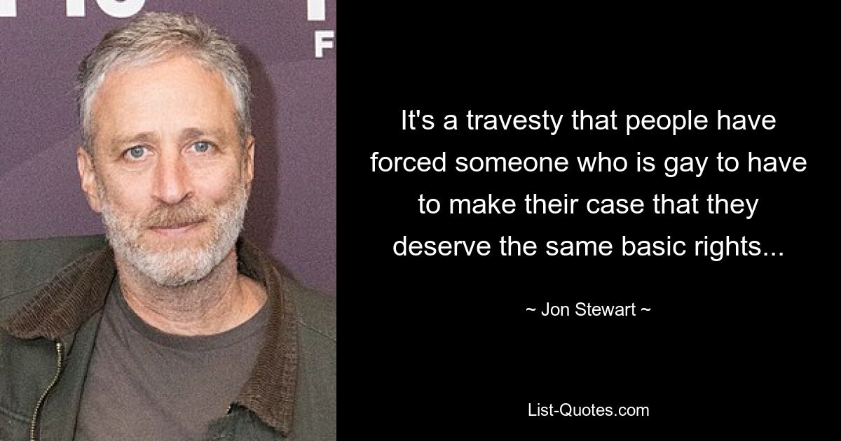 It's a travesty that people have forced someone who is gay to have to make their case that they deserve the same basic rights... — © Jon Stewart