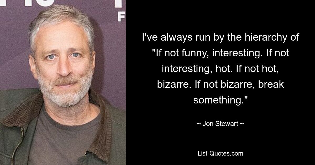 I've always run by the hierarchy of "If not funny, interesting. If not interesting, hot. If not hot, bizarre. If not bizarre, break something." — © Jon Stewart