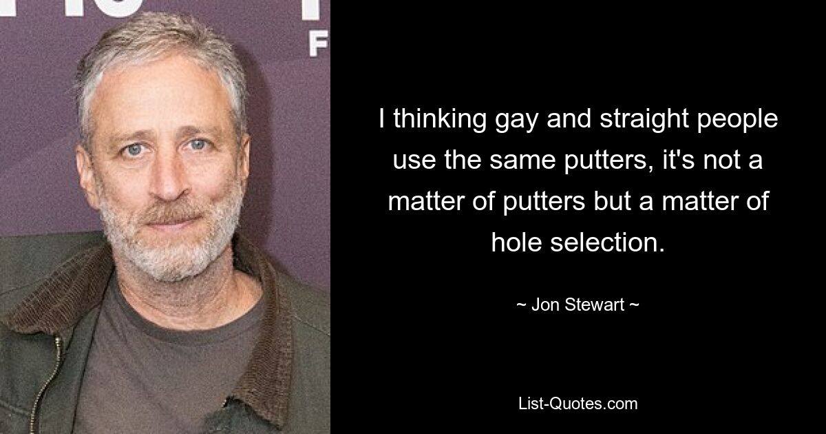 I thinking gay and straight people use the same putters, it's not a matter of putters but a matter of hole selection. — © Jon Stewart