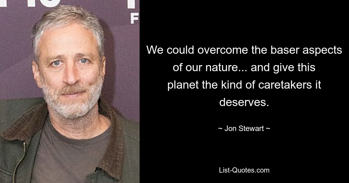 We could overcome the baser aspects of our nature... and give this planet the kind of caretakers it deserves. — © Jon Stewart