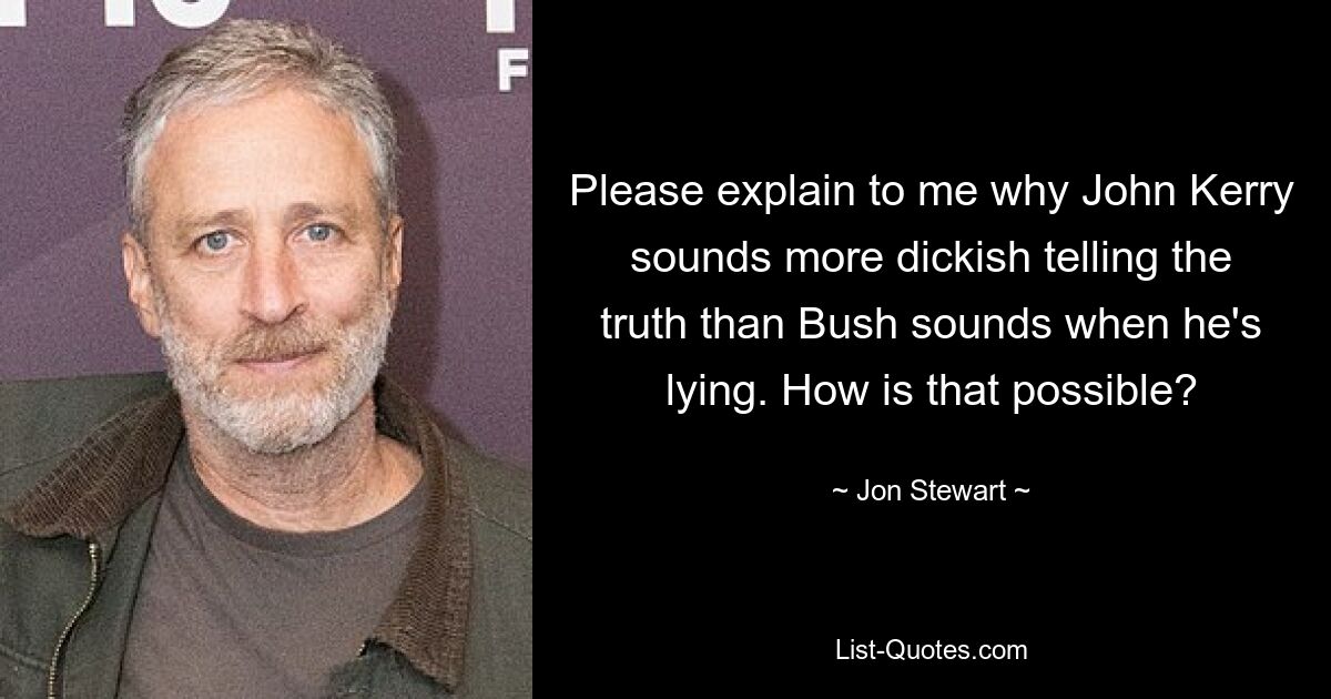 Please explain to me why John Kerry sounds more dickish telling the truth than Bush sounds when he's lying. How is that possible? — © Jon Stewart