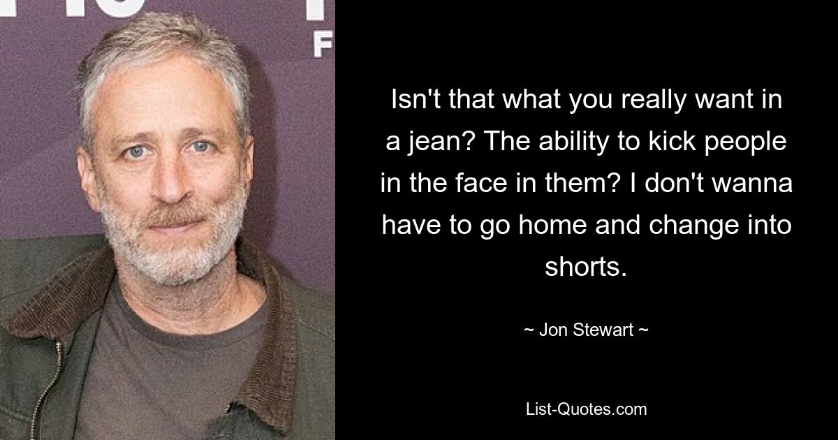 Isn't that what you really want in a jean? The ability to kick people in the face in them? I don't wanna have to go home and change into shorts. — © Jon Stewart