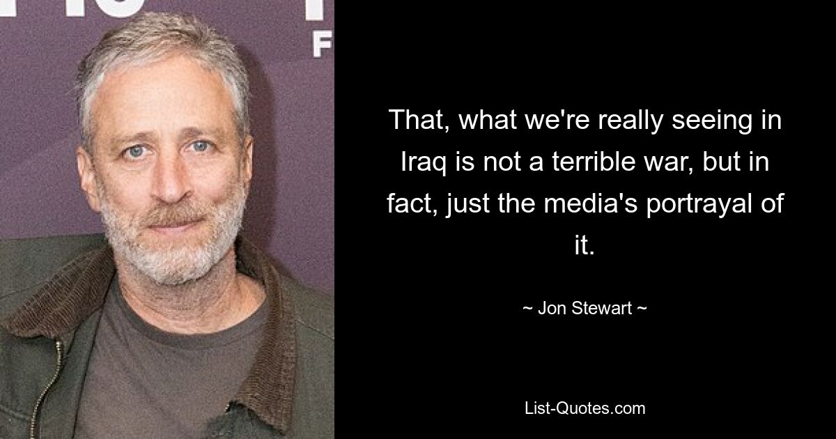 That, what we're really seeing in Iraq is not a terrible war, but in fact, just the media's portrayal of it. — © Jon Stewart