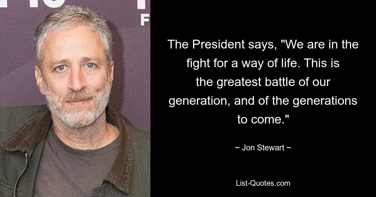 The President says, "We are in the fight for a way of life. This is the greatest battle of our generation, and of the generations to come." — © Jon Stewart