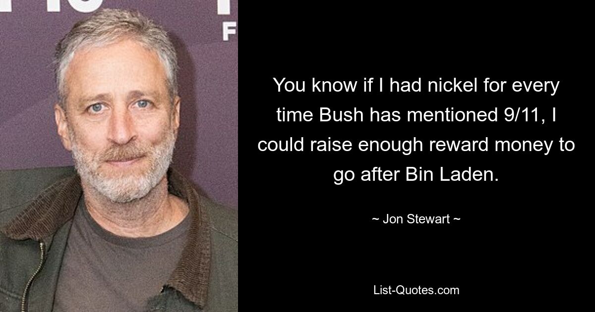 You know if I had nickel for every time Bush has mentioned 9/11, I could raise enough reward money to go after Bin Laden. — © Jon Stewart