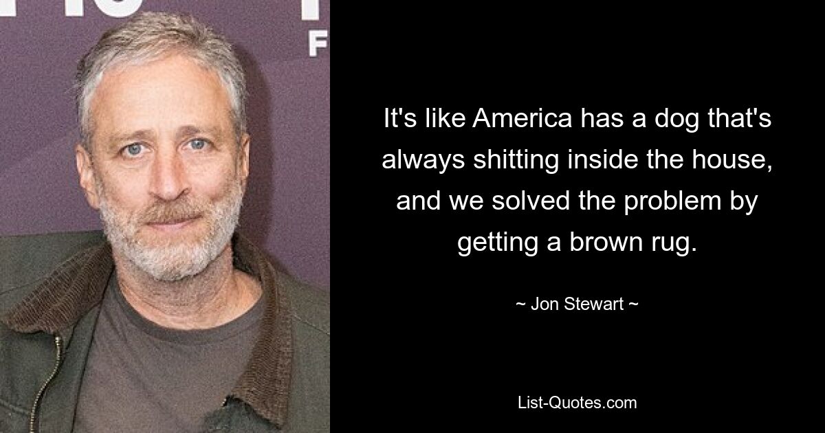 It's like America has a dog that's always shitting inside the house, and we solved the problem by getting a brown rug. — © Jon Stewart