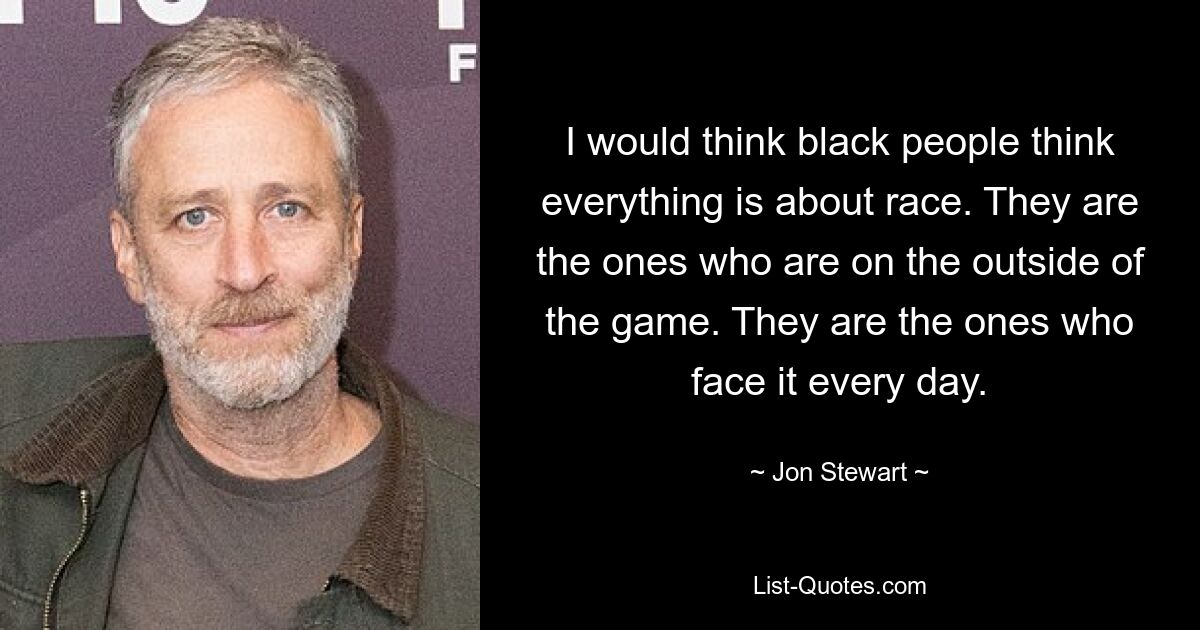 I would think black people think everything is about race. They are the ones who are on the outside of the game. They are the ones who face it every day. — © Jon Stewart