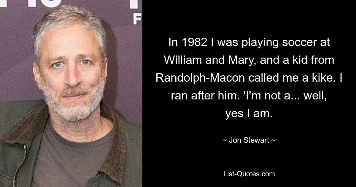 In 1982 I was playing soccer at William and Mary, and a kid from Randolph-Macon called me a kike. I ran after him. 'I'm not a... well, yes I am. — © Jon Stewart