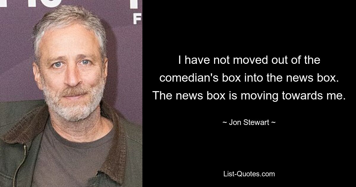 I have not moved out of the comedian's box into the news box. The news box is moving towards me. — © Jon Stewart