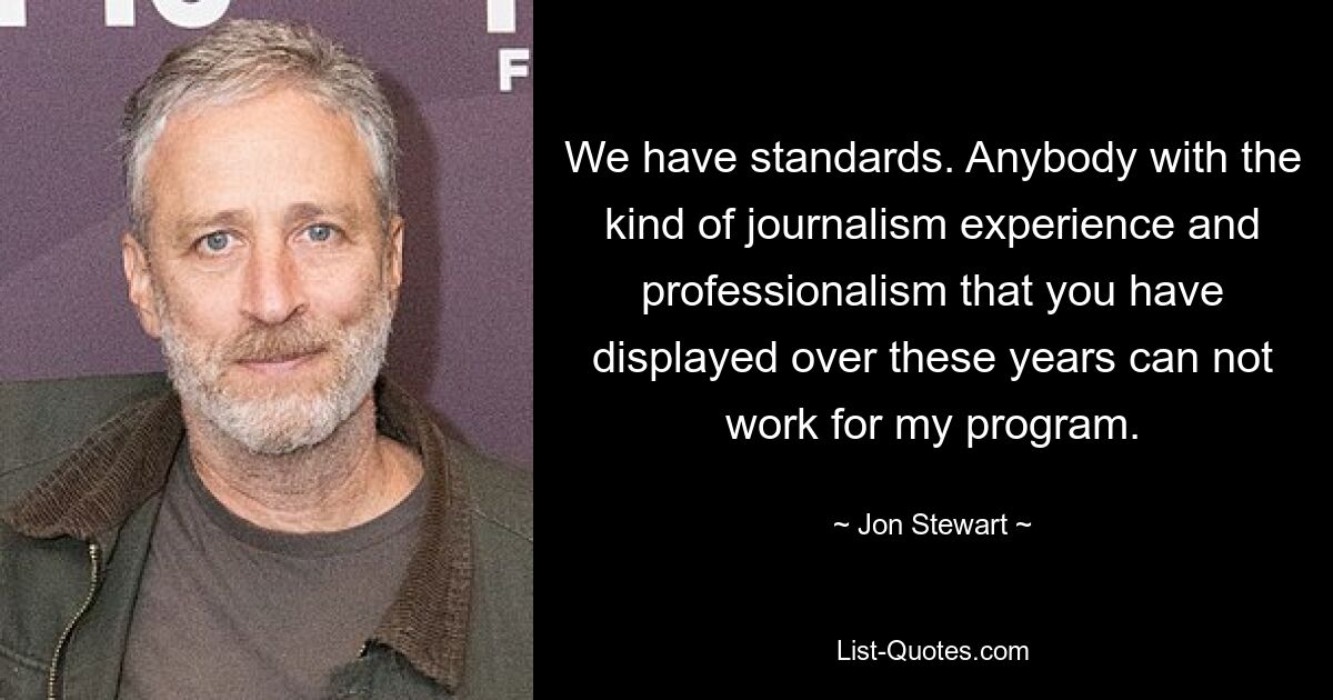 We have standards. Anybody with the kind of journalism experience and professionalism that you have displayed over these years can not work for my program. — © Jon Stewart