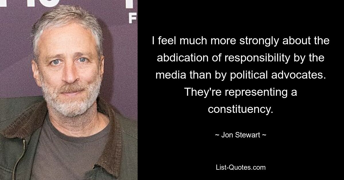 I feel much more strongly about the abdication of responsibility by the media than by political advocates. They're representing a constituency. — © Jon Stewart