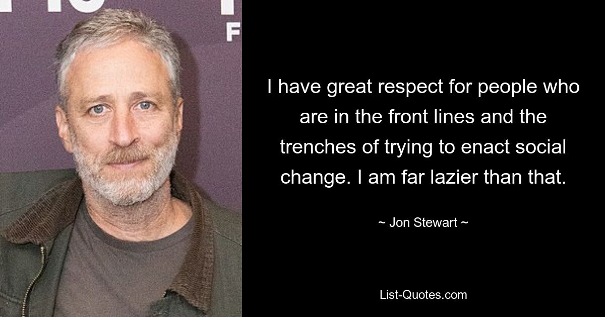 I have great respect for people who are in the front lines and the trenches of trying to enact social change. I am far lazier than that. — © Jon Stewart