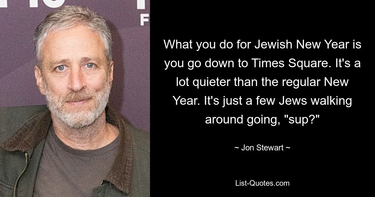 What you do for Jewish New Year is you go down to Times Square. It's a lot quieter than the regular New Year. It's just a few Jews walking around going, "sup?" — © Jon Stewart