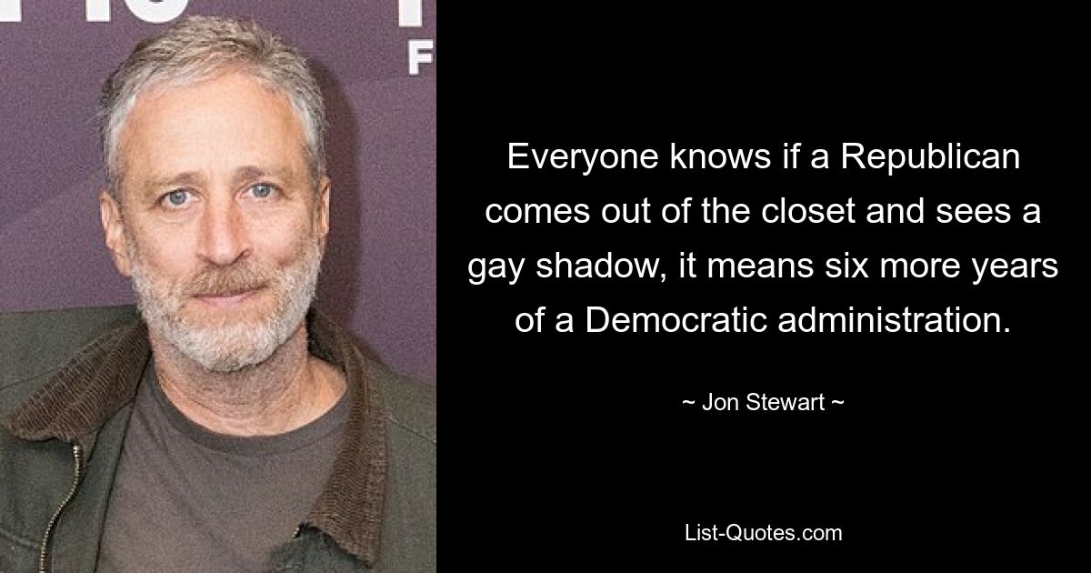 Everyone knows if a Republican comes out of the closet and sees a gay shadow, it means six more years of a Democratic administration. — © Jon Stewart