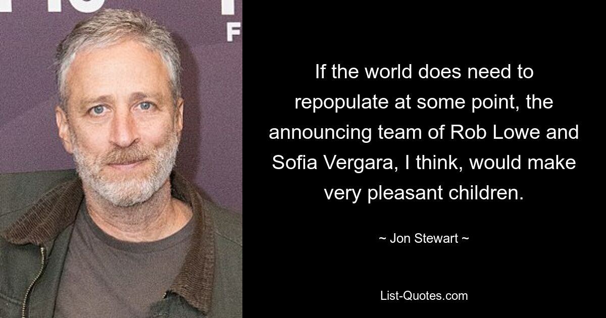 If the world does need to repopulate at some point, the announcing team of Rob Lowe and Sofia Vergara, I think, would make very pleasant children. — © Jon Stewart