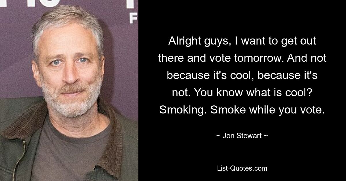 Alright guys, I want to get out there and vote tomorrow. And not because it's cool, because it's not. You know what is cool? Smoking. Smoke while you vote. — © Jon Stewart