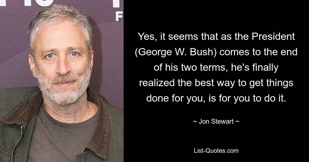 Yes, it seems that as the President (George W. Bush) comes to the end of his two terms, he's finally realized the best way to get things done for you, is for you to do it. — © Jon Stewart