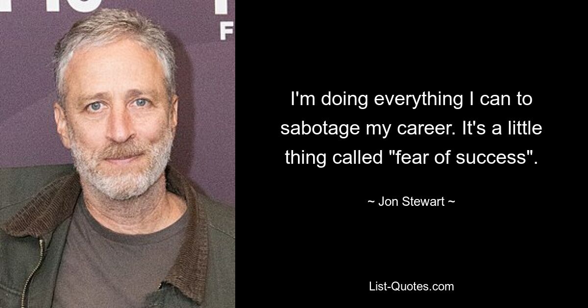 I'm doing everything I can to sabotage my career. It's a little thing called "fear of success". — © Jon Stewart