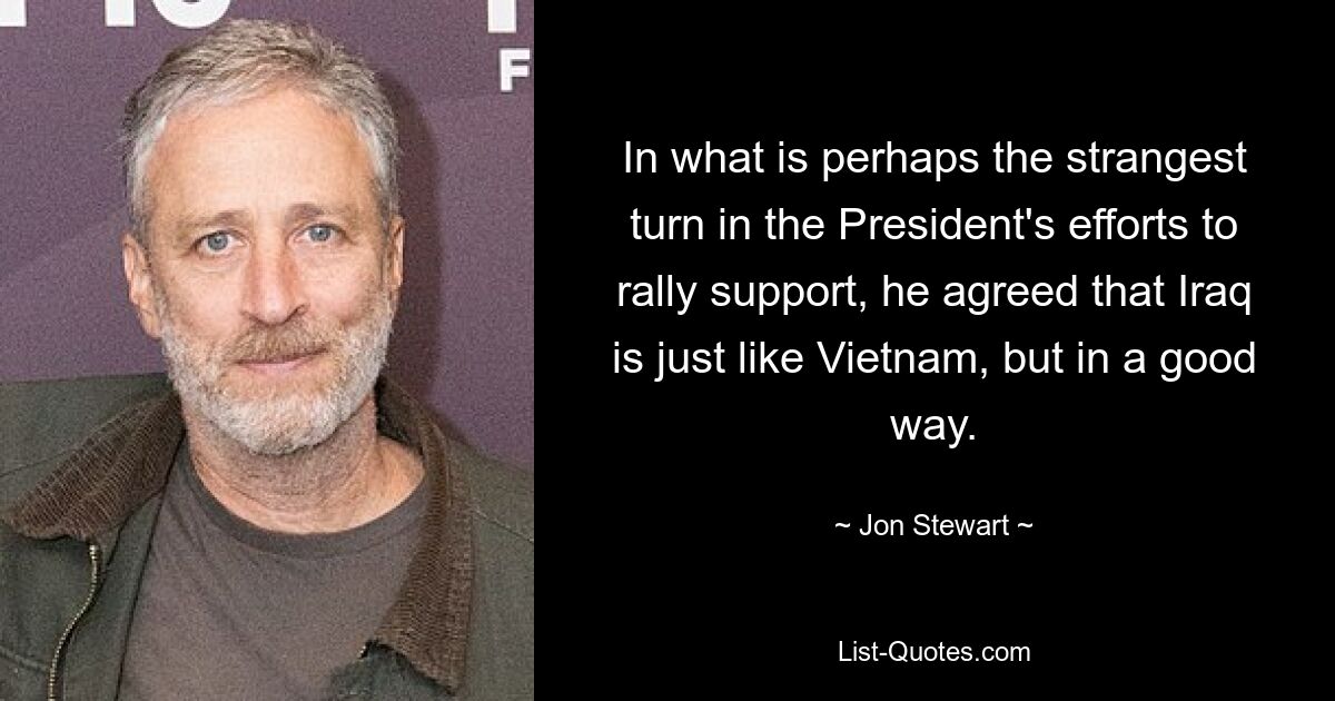 In what is perhaps the strangest turn in the President's efforts to rally support, he agreed that Iraq is just like Vietnam, but in a good way. — © Jon Stewart