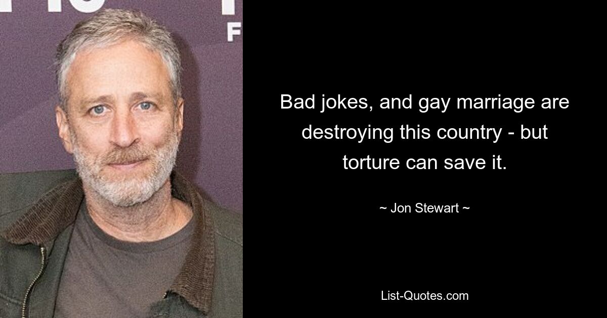 Bad jokes, and gay marriage are destroying this country - but torture can save it. — © Jon Stewart