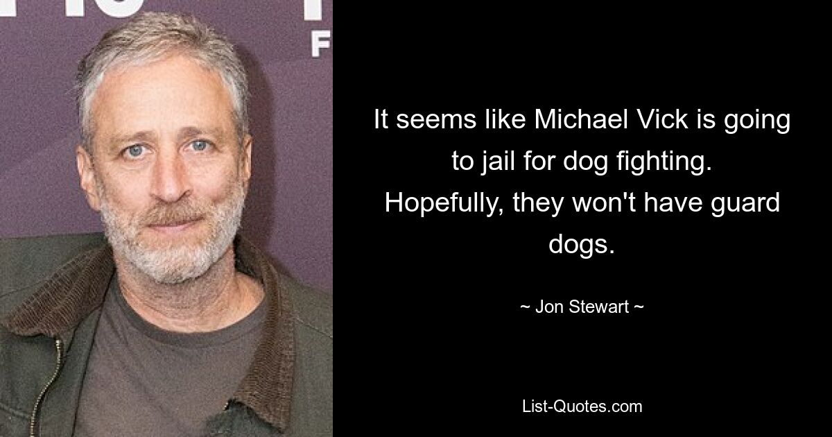 It seems like Michael Vick is going to jail for dog fighting. Hopefully, they won't have guard dogs. — © Jon Stewart