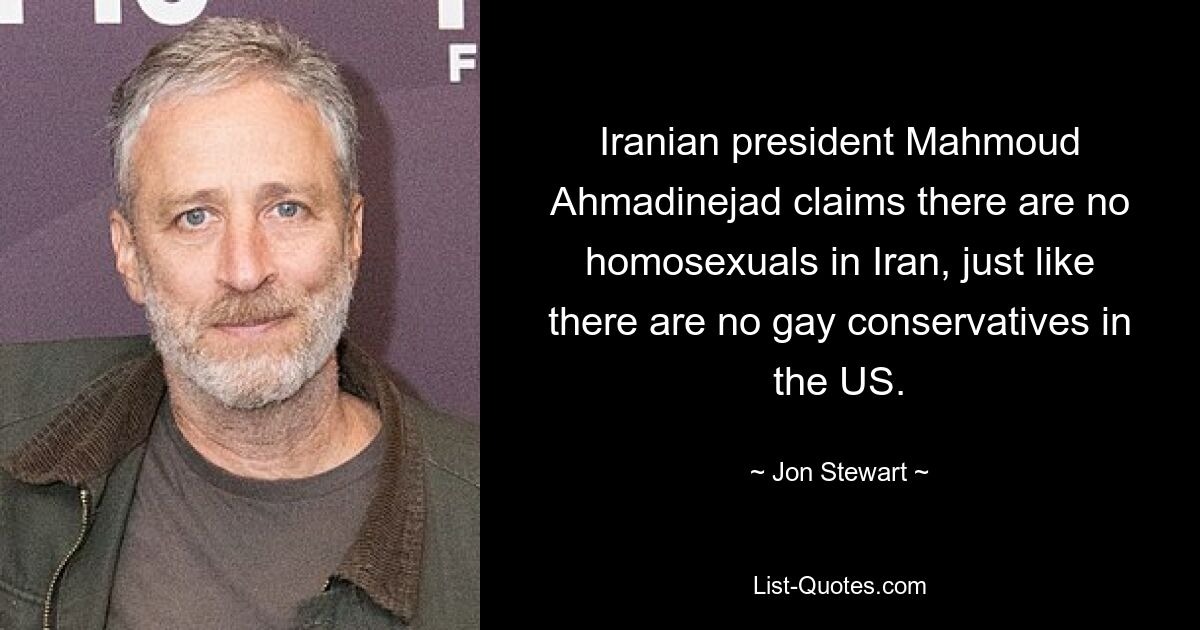 Iranian president Mahmoud Ahmadinejad claims there are no homosexuals in Iran, just like there are no gay conservatives in the US. — © Jon Stewart