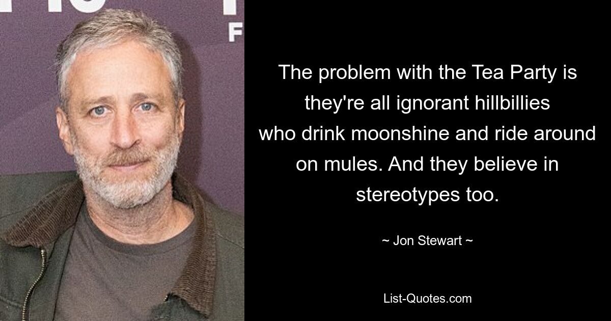 The problem with the Tea Party is they're all ignorant hillbillies who drink moonshine and ride around on mules. And they believe in stereotypes too. — © Jon Stewart