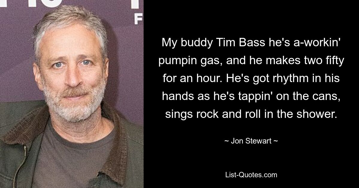 My buddy Tim Bass he's a-workin' pumpin gas, and he makes two fifty for an hour. He's got rhythm in his hands as he's tappin' on the cans, sings rock and roll in the shower. — © Jon Stewart