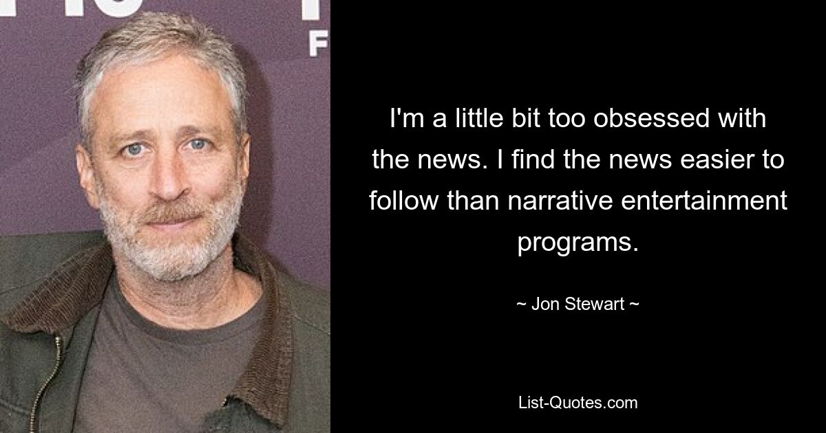 I'm a little bit too obsessed with the news. I find the news easier to follow than narrative entertainment programs. — © Jon Stewart