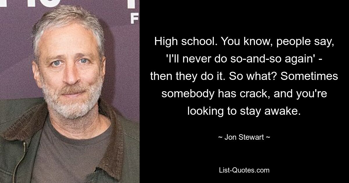 High school. You know, people say, 'I'll never do so-and-so again' - then they do it. So what? Sometimes somebody has crack, and you're looking to stay awake. — © Jon Stewart