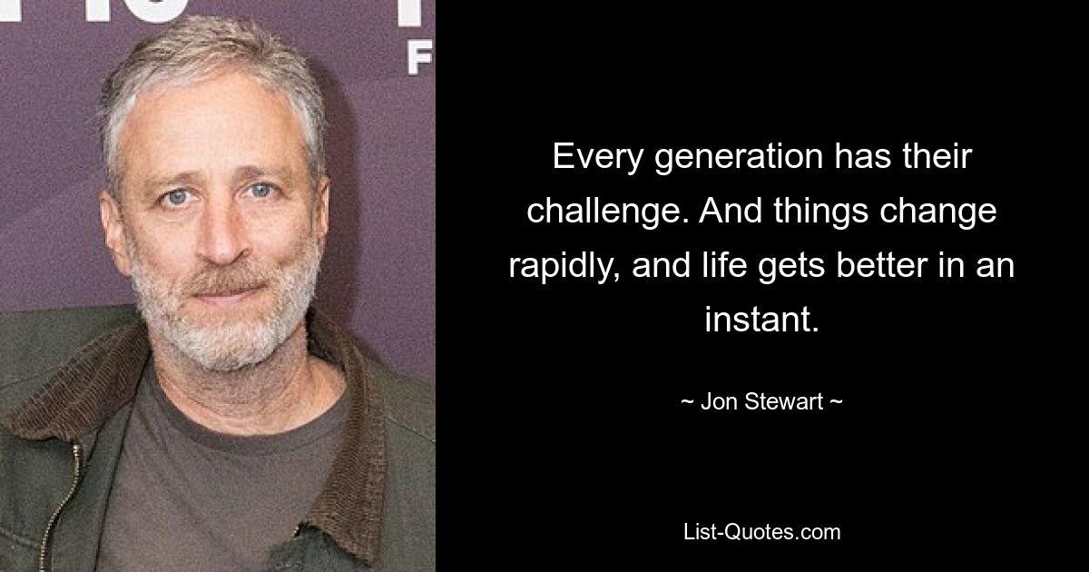 Every generation has their challenge. And things change rapidly, and life gets better in an instant. — © Jon Stewart