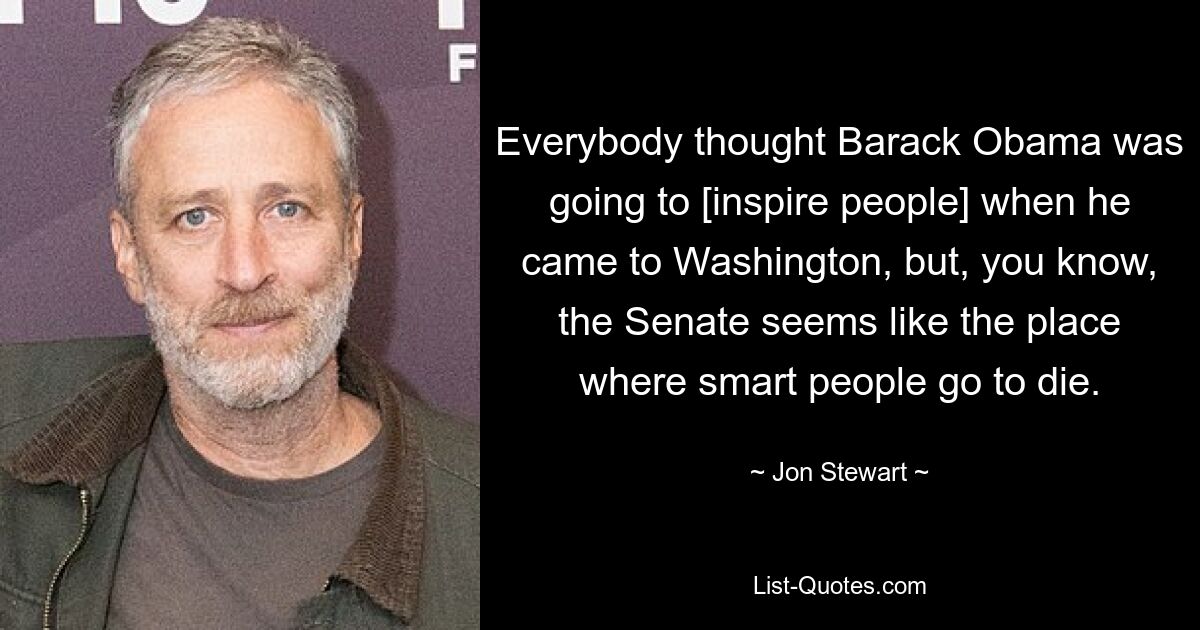 Everybody thought Barack Obama was going to [inspire people] when he came to Washington, but, you know, the Senate seems like the place where smart people go to die. — © Jon Stewart