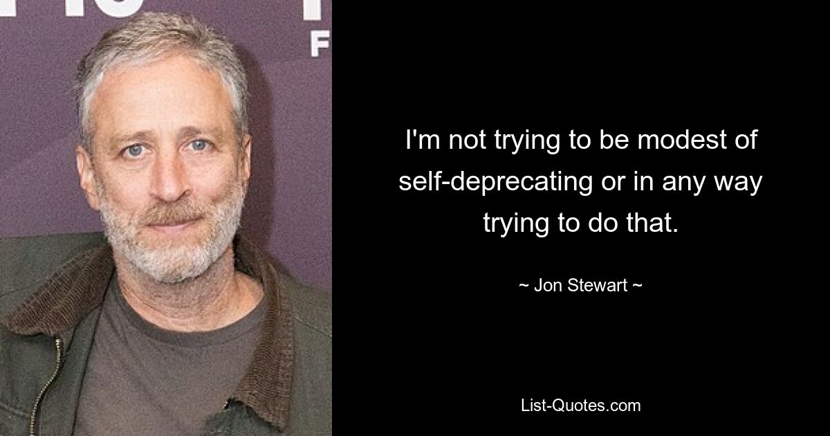 I'm not trying to be modest of self-deprecating or in any way trying to do that. — © Jon Stewart