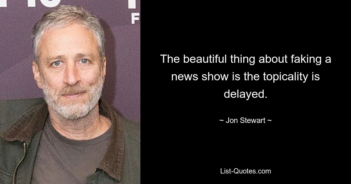 The beautiful thing about faking a news show is the topicality is delayed. — © Jon Stewart