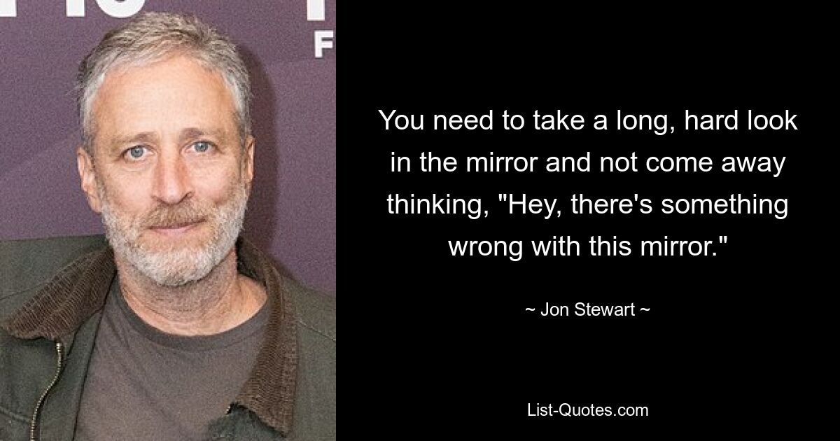 You need to take a long, hard look in the mirror and not come away thinking, "Hey, there's something wrong with this mirror." — © Jon Stewart