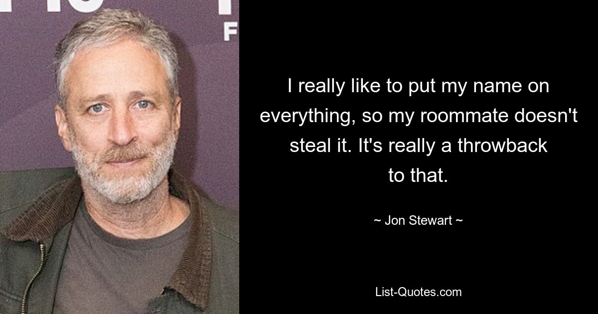 I really like to put my name on everything, so my roommate doesn't steal it. It's really a throwback to that. — © Jon Stewart