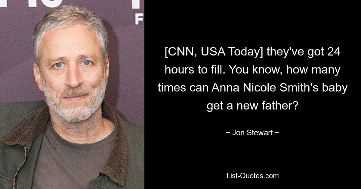 [CNN, USA Today] they've got 24 hours to fill. You know, how many times can Anna Nicole Smith's baby get a new father? — © Jon Stewart