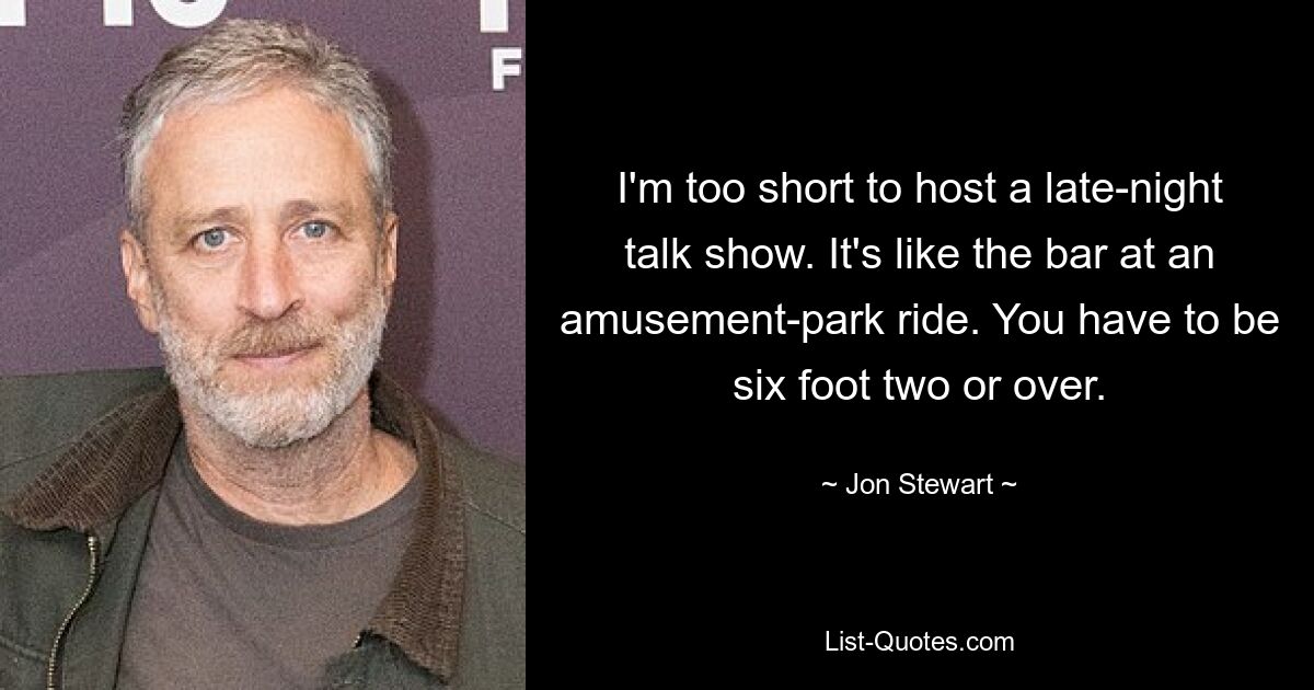 I'm too short to host a late-night talk show. It's like the bar at an amusement-park ride. You have to be six foot two or over. — © Jon Stewart