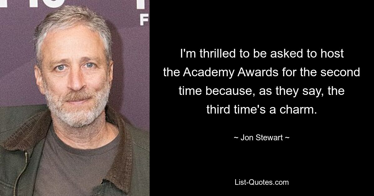 I'm thrilled to be asked to host the Academy Awards for the second time because, as they say, the third time's a charm. — © Jon Stewart