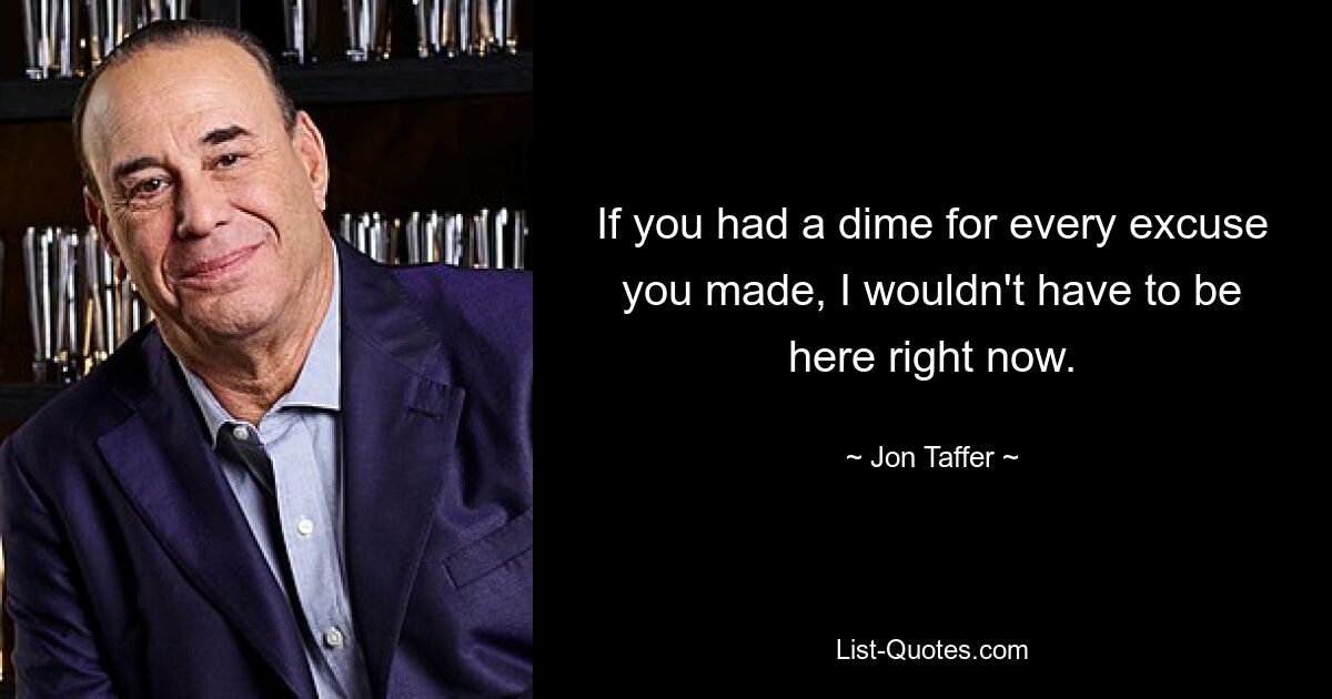 If you had a dime for every excuse you made, I wouldn't have to be here right now. — © Jon Taffer