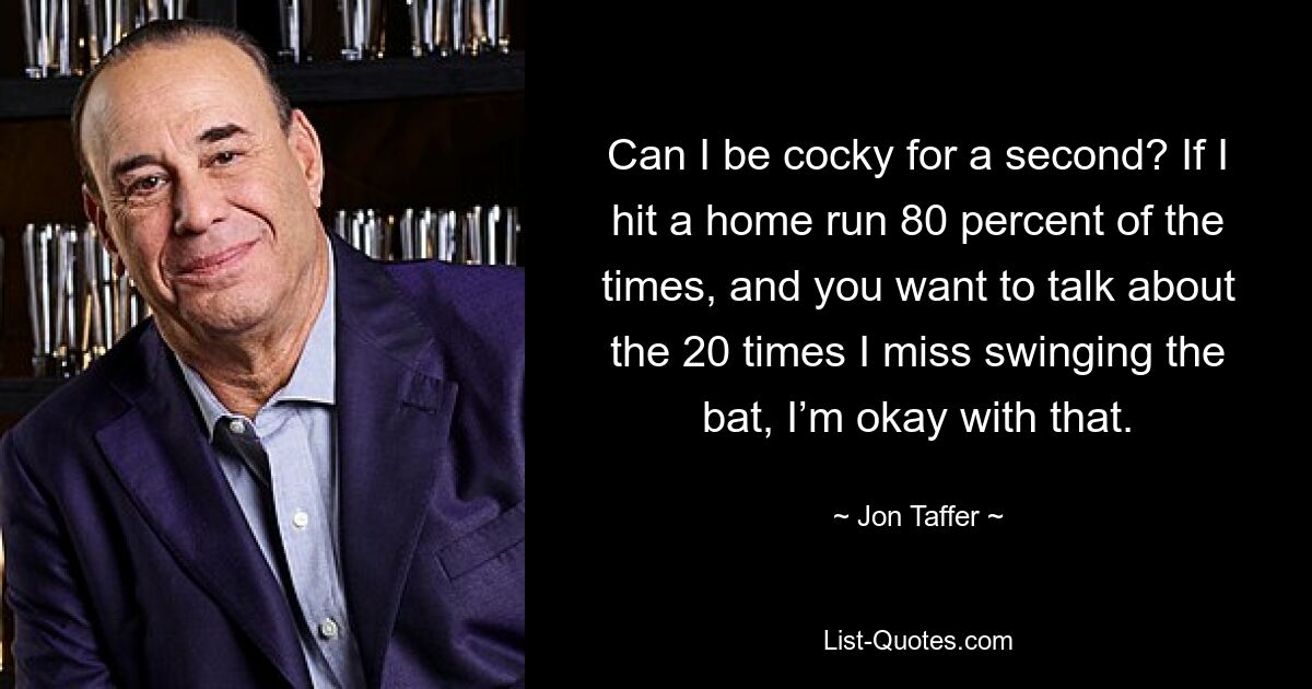 Can I be cocky for a second? If I hit a home run 80 percent of the times, and you want to talk about the 20 times I miss swinging the bat, I’m okay with that. — © Jon Taffer