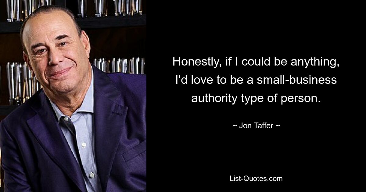 Honestly, if I could be anything, I'd love to be a small-business authority type of person. — © Jon Taffer