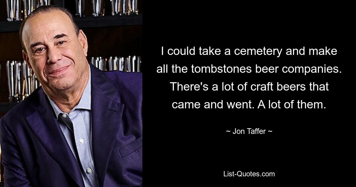 I could take a cemetery and make all the tombstones beer companies. There's a lot of craft beers that came and went. A lot of them. — © Jon Taffer