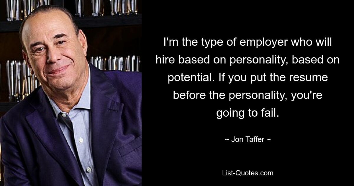 I'm the type of employer who will hire based on personality, based on potential. If you put the resume before the personality, you're going to fail. — © Jon Taffer