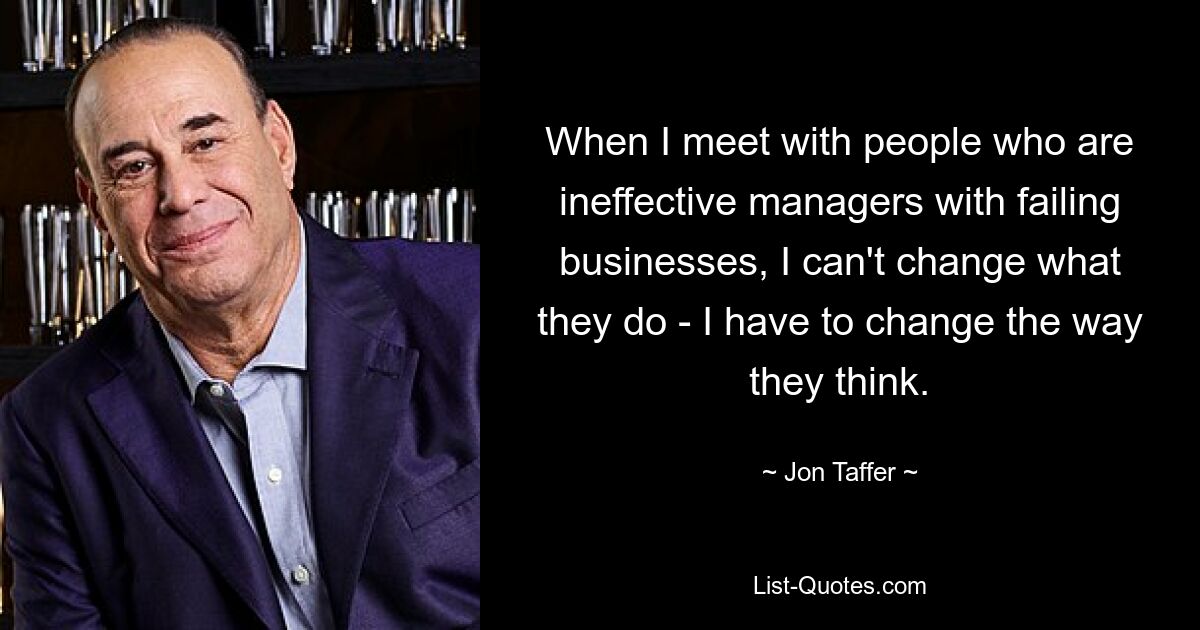 When I meet with people who are ineffective managers with failing businesses, I can't change what they do - I have to change the way they think. — © Jon Taffer