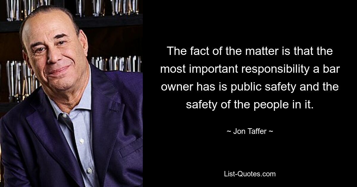 The fact of the matter is that the most important responsibility a bar owner has is public safety and the safety of the people in it. — © Jon Taffer