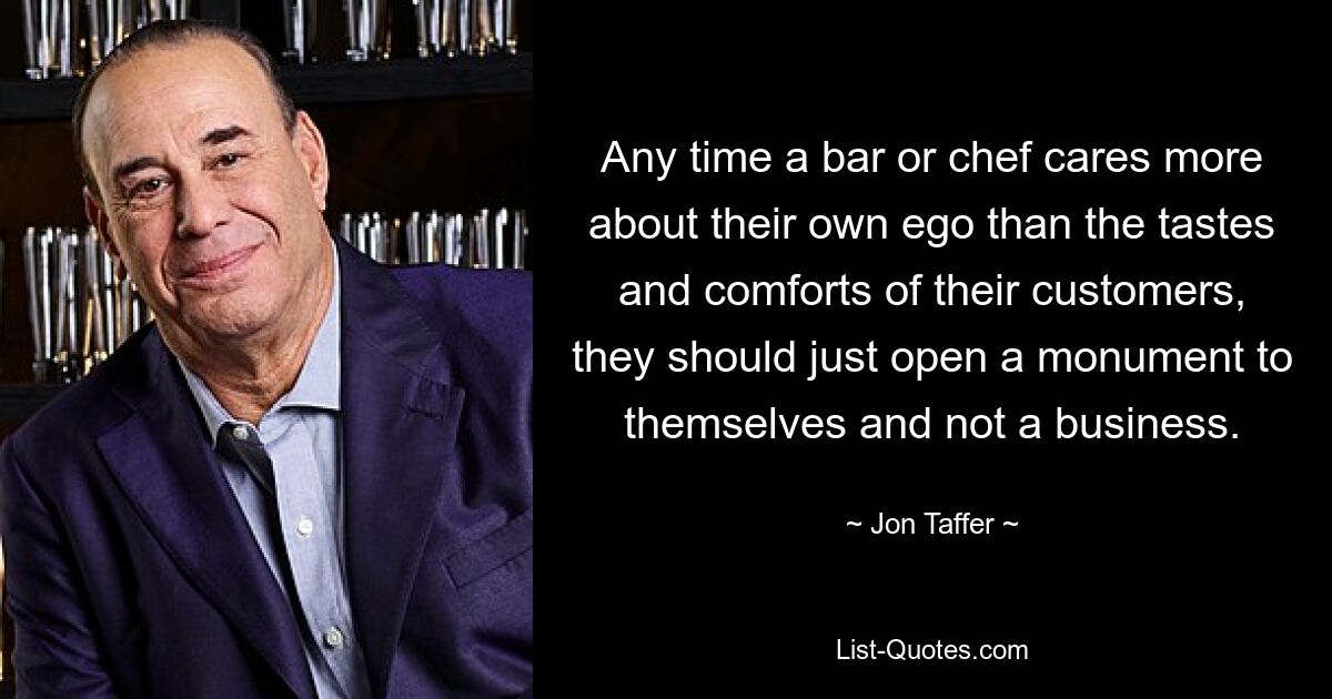 Any time a bar or chef cares more about their own ego than the tastes and comforts of their customers, they should just open a monument to themselves and not a business. — © Jon Taffer