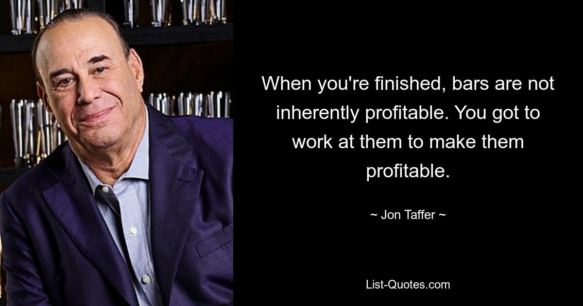 When you're finished, bars are not inherently profitable. You got to work at them to make them profitable. — © Jon Taffer