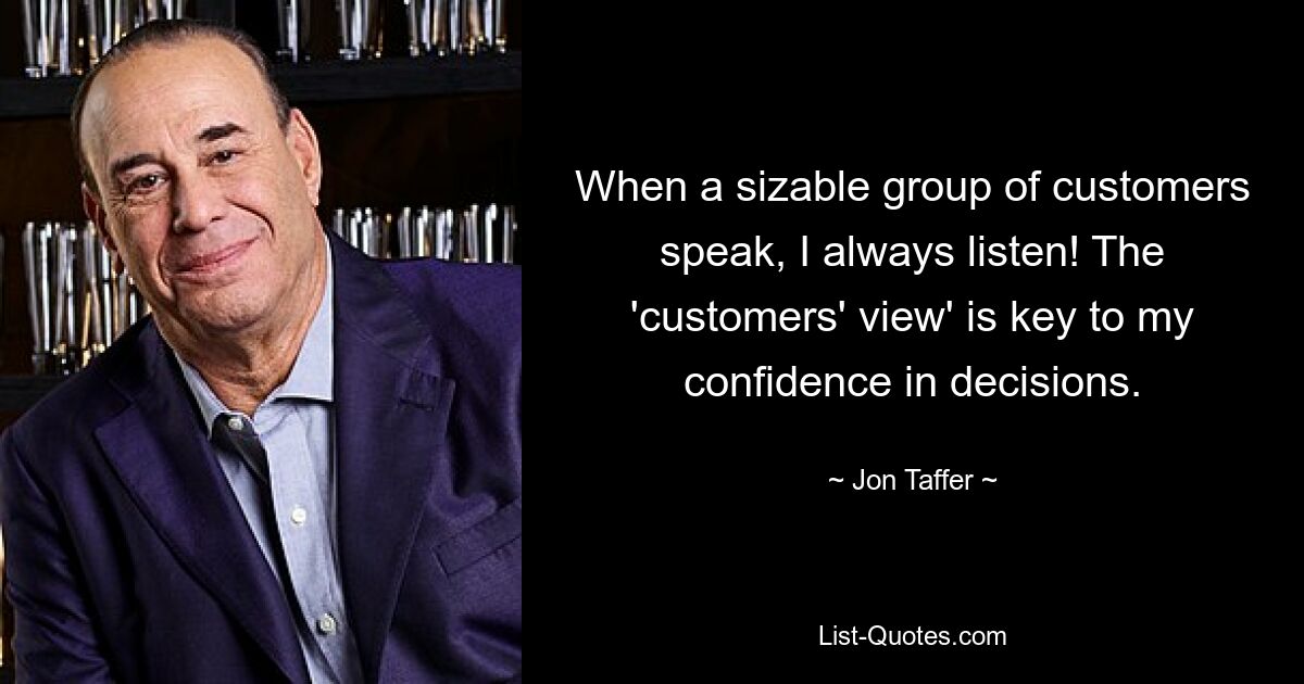 When a sizable group of customers speak, I always listen! The 'customers' view' is key to my confidence in decisions. — © Jon Taffer