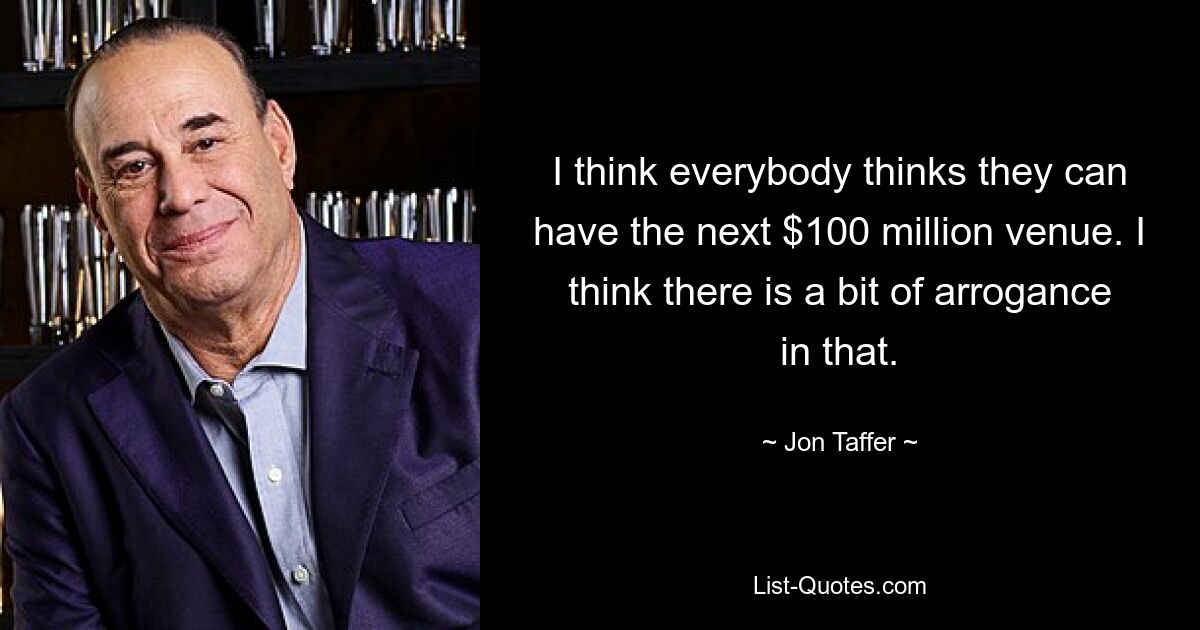 I think everybody thinks they can have the next $100 million venue. I think there is a bit of arrogance in that. — © Jon Taffer